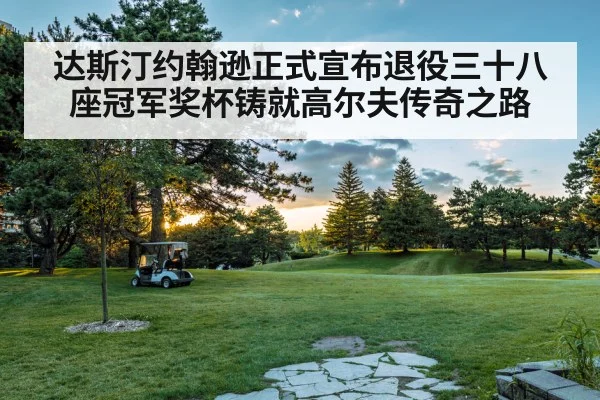 达斯汀约翰逊正式宣布退役三十八座冠军奖杯铸就高尔夫传奇之路