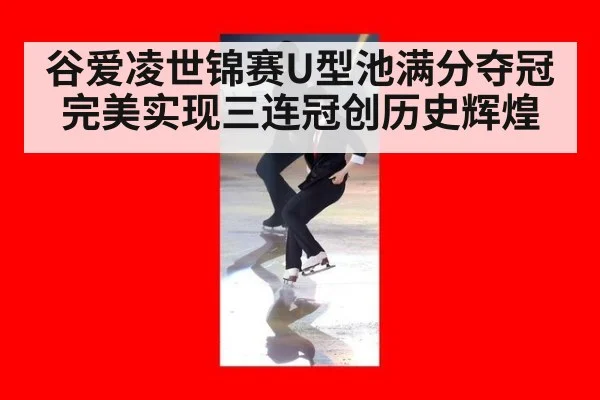 谷爱凌世锦赛U型池满分夺冠完美实现三连冠创历史辉煌