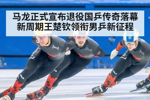 马龙正式宣布退役国乒传奇落幕新周期王楚钦领衔男乒新征程
