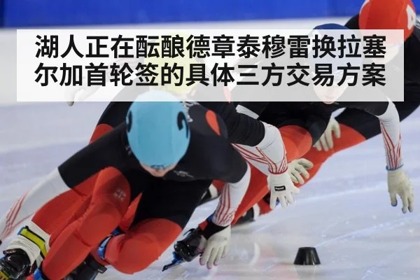 湖人正在酝酿德章泰穆雷换拉塞尔加首轮签的具体三方交易方案